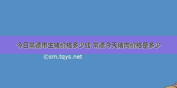 今日常德市生猪价格多少钱 常德今天猪肉价格是多少