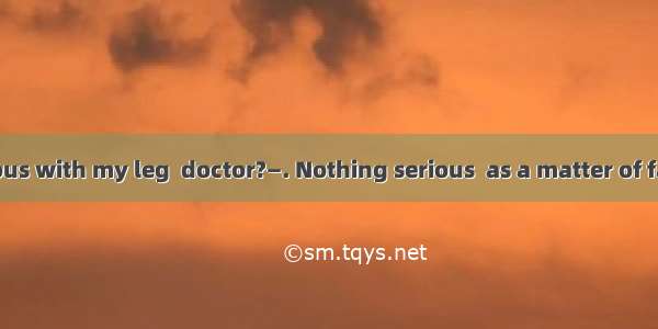 —Anything serious with my leg  doctor?—. Nothing serious  as a matter of fact.A. Take your