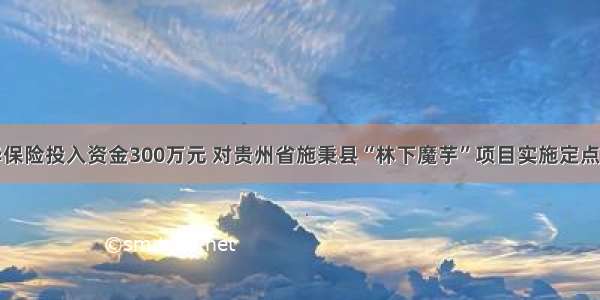 新华保险投入资金300万元 对贵州省施秉县“林下魔芋”项目实施定点扶贫