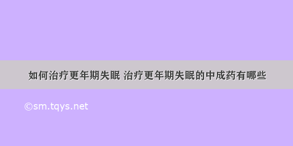 如何治疗更年期失眠 治疗更年期失眠的中成药有哪些