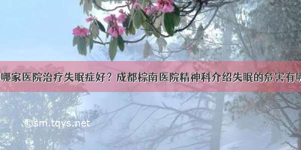 成都哪家医院治疗失眠症好？成都棕南医院精神科介绍失眠的危害有哪些？