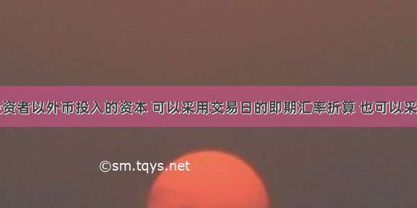 企业收到投资者以外币投入的资本 可以采用交易日的即期汇率折算 也可以采用合同约定