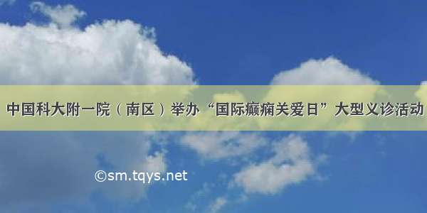 中国科大附一院（南区）举办“国际癫痫关爱日”大型义诊活动