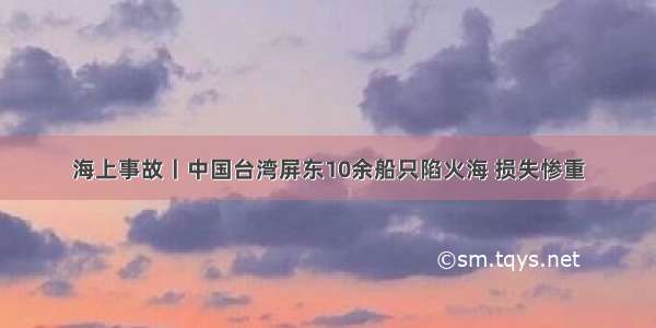 海上事故丨中国台湾屏东10余船只陷火海 损失惨重