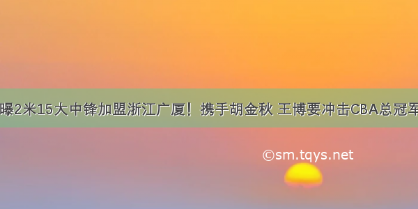 曝2米15大中锋加盟浙江广厦！携手胡金秋 王博要冲击CBA总冠军