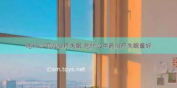 吃什么可以治疗失眠 吃什么中药治疗失眠最好