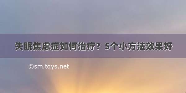 失眠焦虑症如何治疗？5个小方法效果好