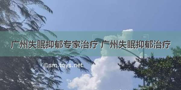 广州失眠抑郁专家治疗 广州失眠抑郁治疗