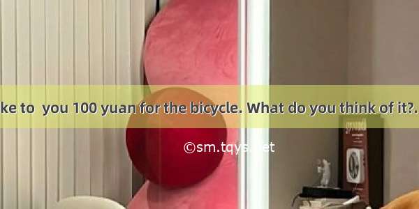 235. --- I’d like to  you 100 yuan for the bicycle. What do you think of it?. ---OK. That’