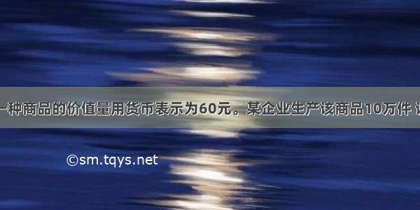 假设一种商品的价值量用货币表示为60元。某企业生产该商品10万件 该企业