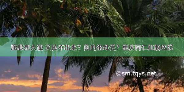 腹胀想大便 又拉不出来？真的很难受？重庆同仁肛肠医院