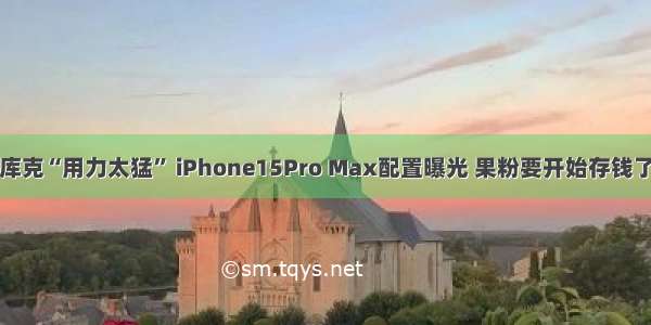 库克“用力太猛” iPhone15Pro Max配置曝光 果粉要开始存钱了