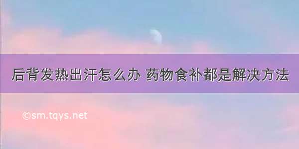 后背发热出汗怎么办 药物食补都是解决方法