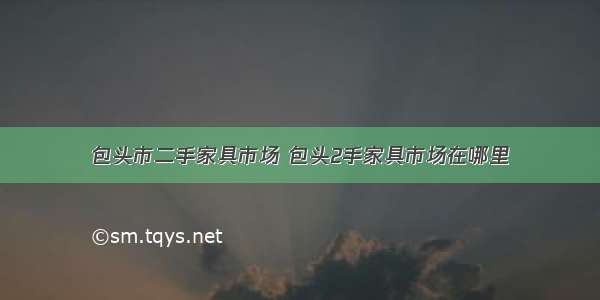 包头市二手家具市场 包头2手家具市场在哪里