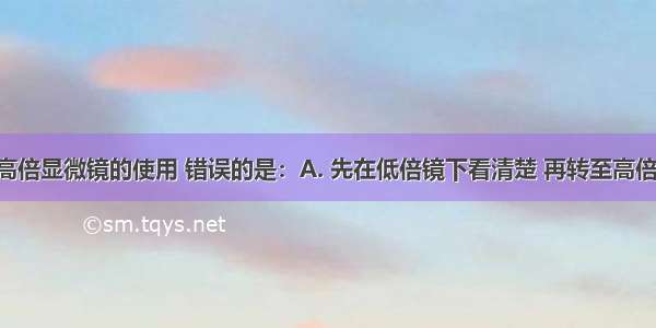 下列关于高倍显微镜的使用 错误的是：A. 先在低倍镜下看清楚 再转至高倍镜。B. 移