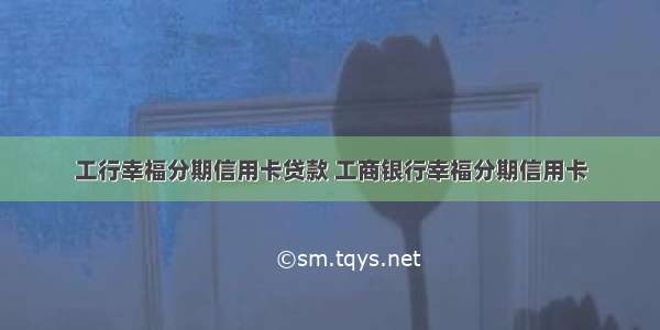 工行幸福分期信用卡贷款 工商银行幸福分期信用卡