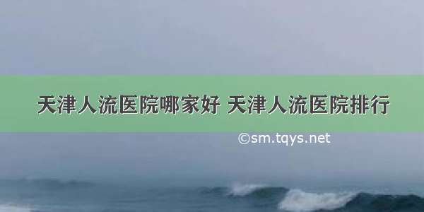 天津人流医院哪家好 天津人流医院排行