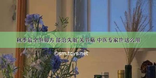 秋季最全泡脚方 能治失眠 关节痛 中医专家也这么用