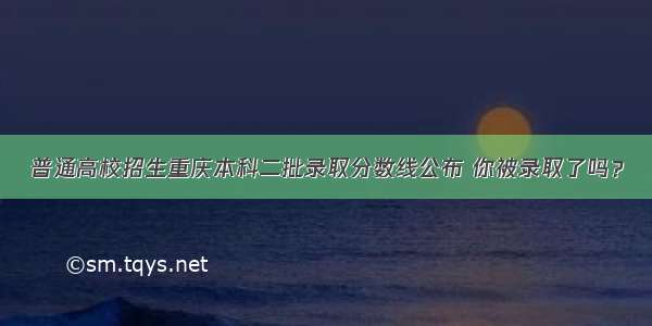 普通高校招生重庆本科二批录取分数线公布 你被录取了吗？