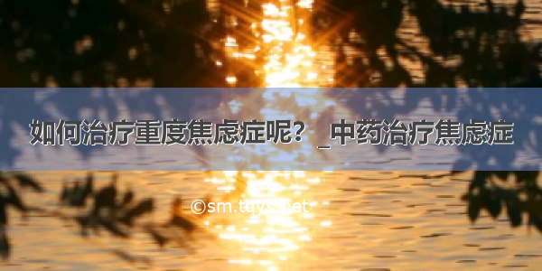 如何治疗重度焦虑症呢？_中药治疗焦虑症