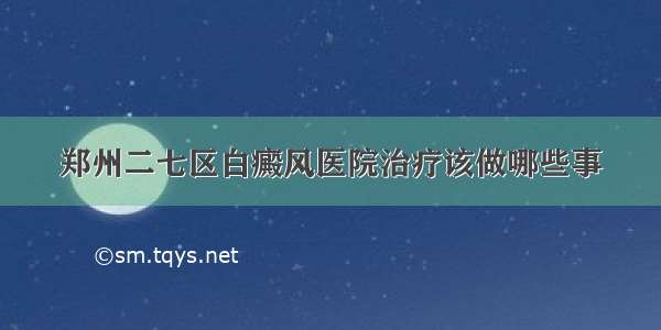 郑州二七区白癜风医院治疗该做哪些事