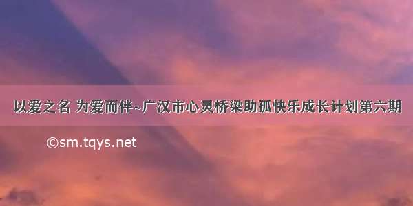 以爱之名 为爱而伴~广汉市心灵桥梁助孤快乐成长计划第六期