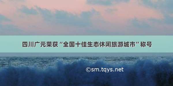 四川广元荣获“全国十佳生态休闲旅游城市”称号