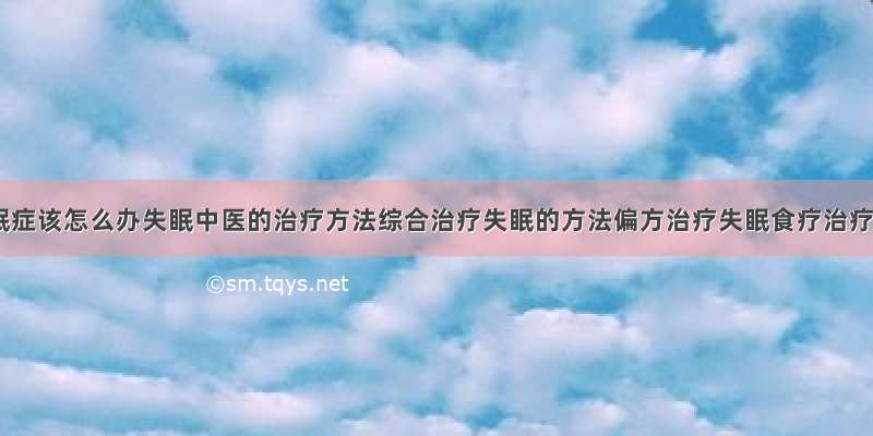 得了失眠症该怎么办失眠中医的治疗方法综合治疗失眠的方法偏方治疗失眠食疗治疗失眠