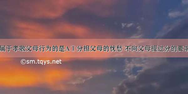 下列行为中属于孝敬父母行为的是A①分担父母的忧愁 不向父母提过分的要求②日常生活