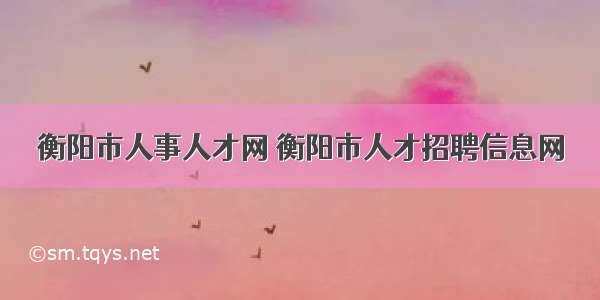 衡阳市人事人才网 衡阳市人才招聘信息网