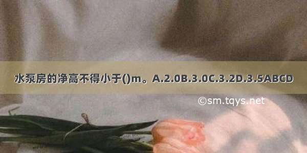 水泵房的净高不得小于()m。A.2.0B.3.0C.3.2D.3.5ABCD