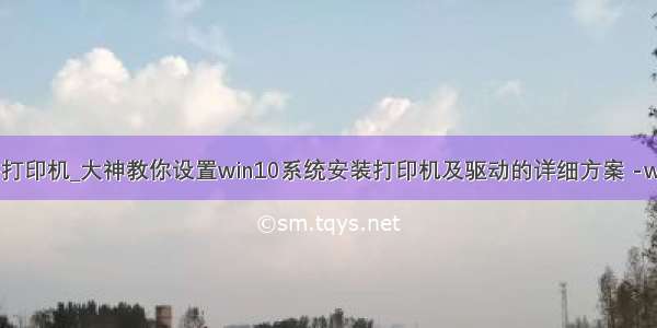 win10添加网络打印机_大神教你设置win10系统安装打印机及驱动的详细方案 -win10使用教程...