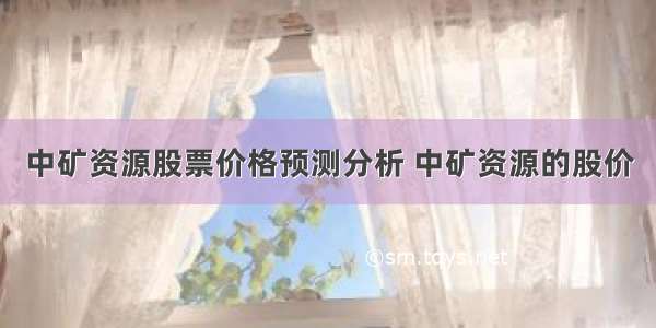 中矿资源股票价格预测分析 中矿资源的股价