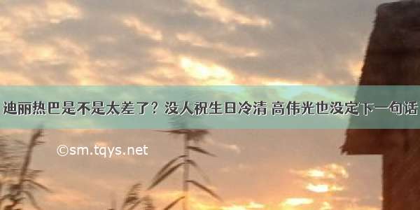 迪丽热巴是不是太差了？没人祝生日冷清 高伟光也没定下一句话