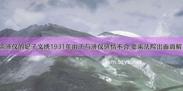 清朝末代皇帝溥仪的妃子文绣1931年由于与溥仪感情不合 要求法院出面调解 并于同年10