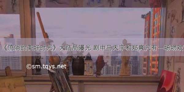 《流淌的美好时光》大结局曝光 剧中马天宇和郑爽只有一场吻戏？
