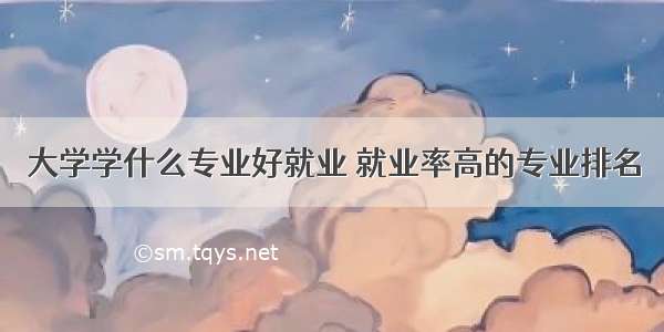 大学学什么专业好就业 就业率高的专业排名