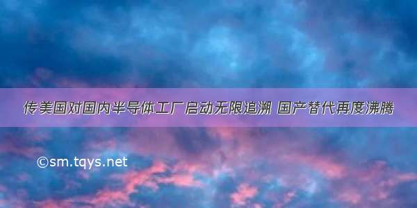 传美国对国内半导体工厂启动无限追溯 国产替代再度沸腾