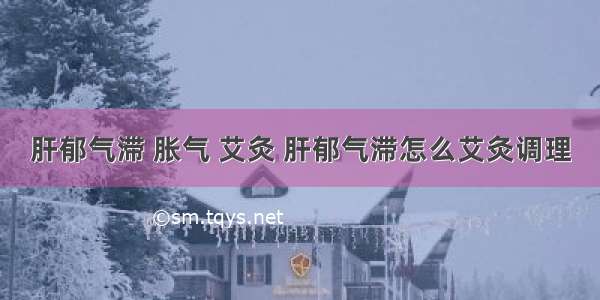 肝郁气滞 胀气 艾灸 肝郁气滞怎么艾灸调理