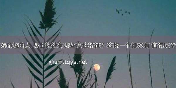 寿命短的人 身上往往有哪些共性特征？若你一个都没有 值得庆幸