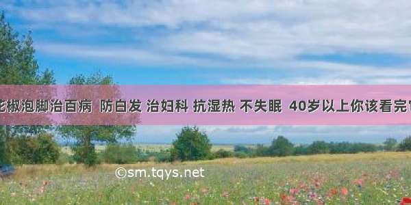 花椒泡脚治百病  防白发 治妇科 抗湿热 不失眠  40岁以上你该看完它