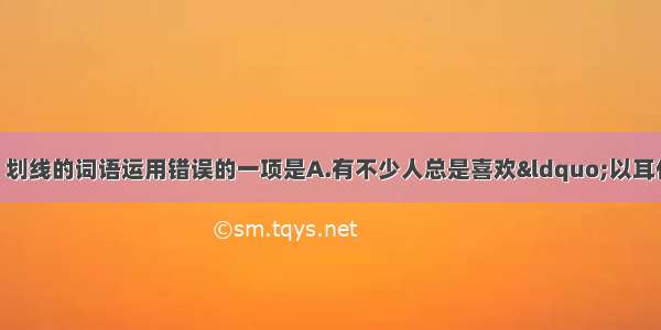 单选题下列各句中 划线的词语运用错误的一项是A.有不少人总是喜欢&ldquo;以耳代目&rdquo; 这些