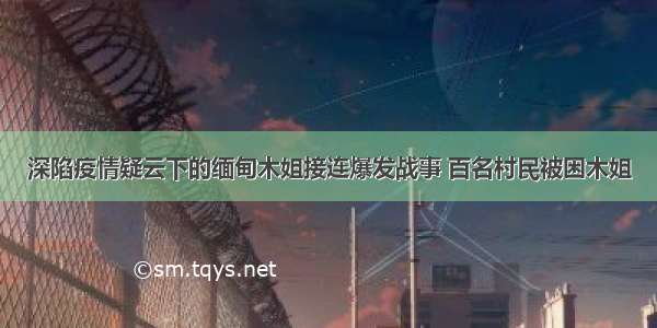 深陷疫情疑云下的缅甸木姐接连爆发战事 百名村民被困木姐