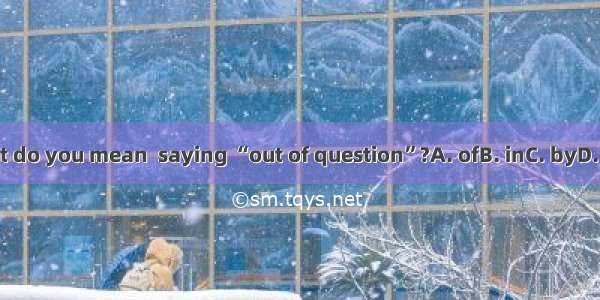 What do you mean  saying “out of question”?A. ofB. inC. byD. with