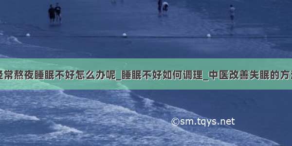 经常熬夜睡眠不好怎么办呢_睡眠不好如何调理_中医改善失眠的方法