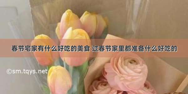 春节宅家有什么好吃的美食 过春节家里都准备什么好吃的