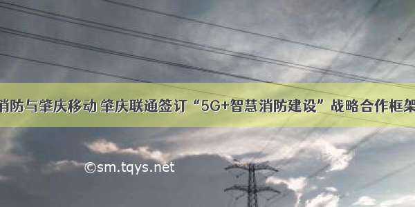 肇庆消防与肇庆移动 肇庆联通签订“5G+智慧消防建设”战略合作框架协议