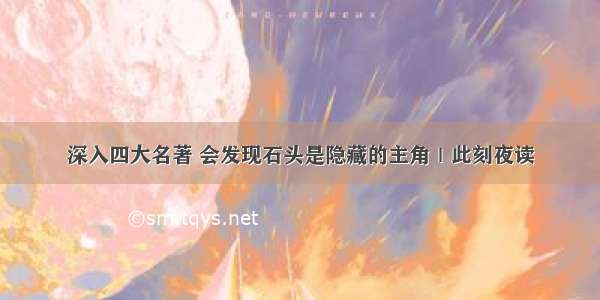 深入四大名著 会发现石头是隐藏的主角｜此刻夜读