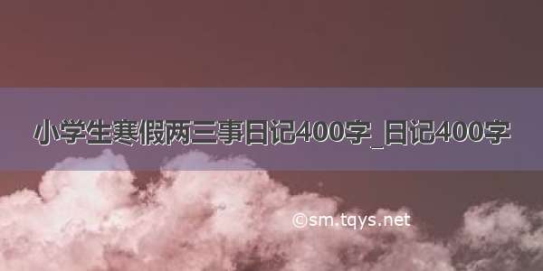 小学生寒假两三事日记400字_日记400字