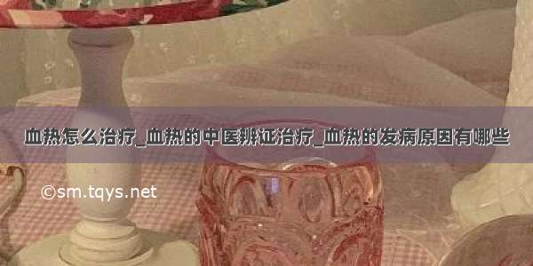 血热怎么治疗_血热的中医辨证治疗_血热的发病原因有哪些